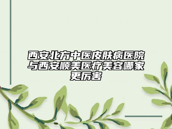 西安北方中医皮肤病医院与西安顺美医疗美容哪家更厉害