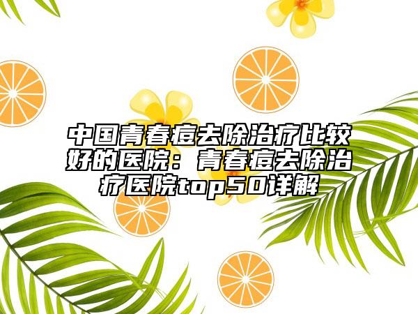 中国青春痘去除治疗比较好的医院：青春痘去除治疗医院top50详解