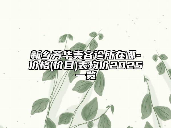 新乡芳华美容诊所在哪-价格(价目)表均价2025一览