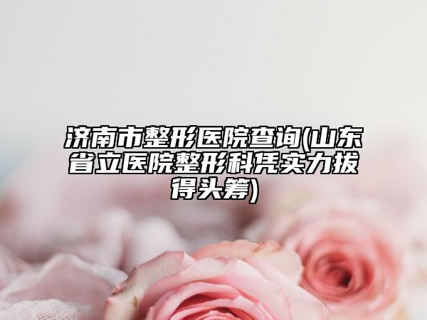 济南市整形医院查询(山东省立医院整形科凭实力拔得头筹)