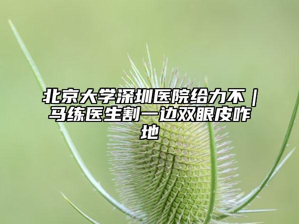 北京大学深圳医院给力不｜马练医生割一边双眼皮咋地