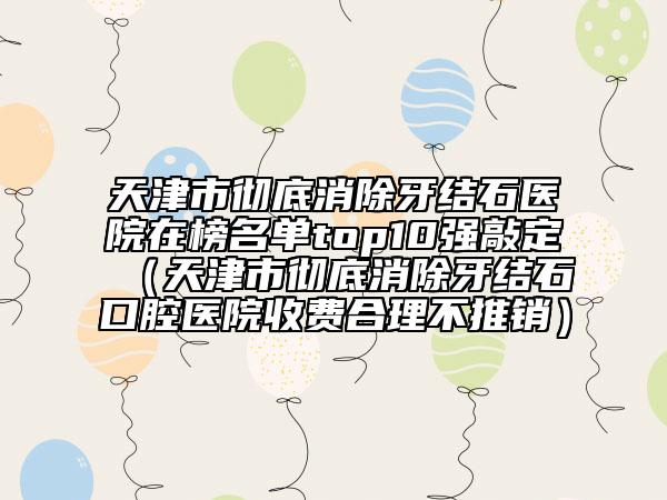天津市彻底消除牙结石医院在榜名单top10强敲定（天津市彻底消除牙结石口腔医院收费合理不推销）