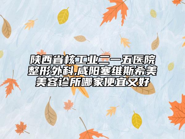 陕西省核工业二一五医院整形外科,咸阳塞维斯希美美容诊所哪家便宜又好