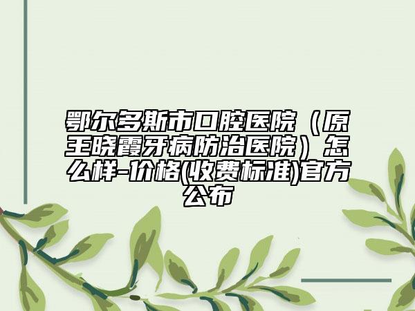 鄂尔多斯市口腔医院（原王晓霞牙病防治医院）怎么样-价格(收费标准)官方公布