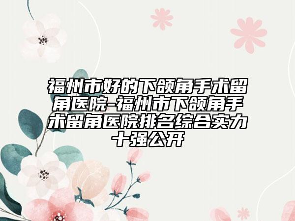 福州市好的下颌角手术留角医院-福州市下颌角手术留角医院排名综合实力十强公开