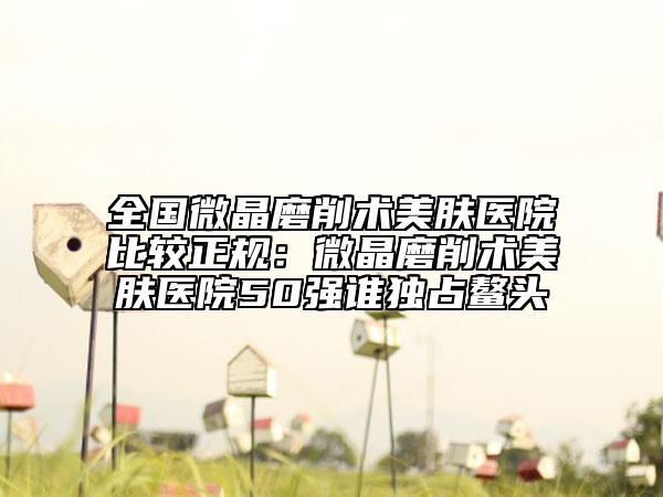 全国微晶磨削术美肤医院比较正规：微晶磨削术美肤医院50强谁独占鳌头