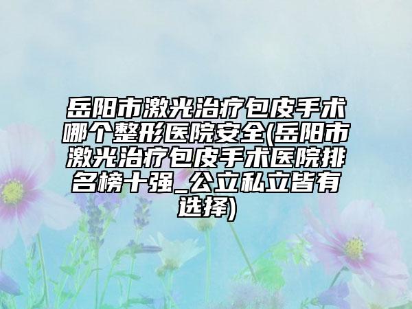 岳阳市激光治疗包皮手术哪个整形医院安全(岳阳市激光治疗包皮手术医院排名榜十强_公立私立皆有选择)