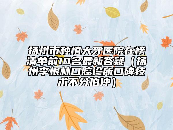 扬州市种植大牙医院在榜清单前10名最新答疑（扬州李根林口腔诊所口碑技术不分伯仲）