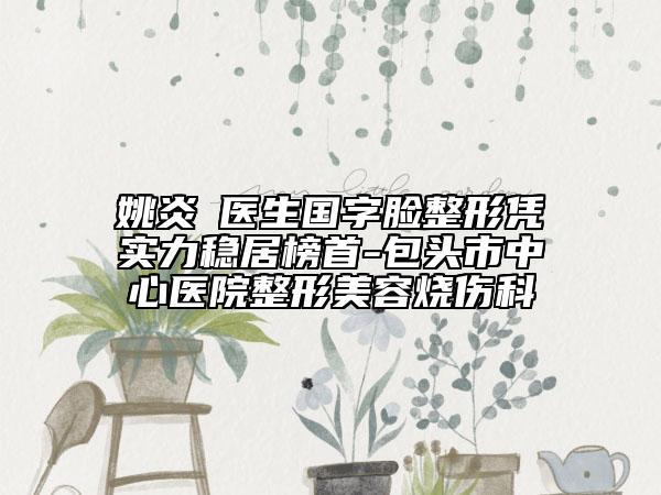 姚炎燚医生国字脸整形凭实力稳居榜首-包头市中心医院整形美容烧伤科