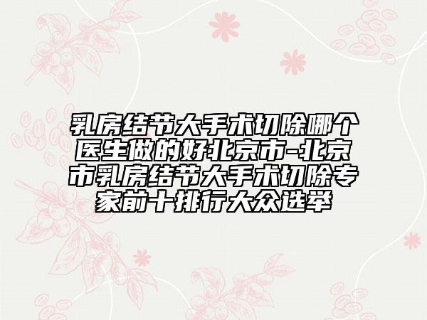 乳房结节大手术切除哪个医生做的好北京市-北京市乳房结节大手术切除专家前十排行大众选举