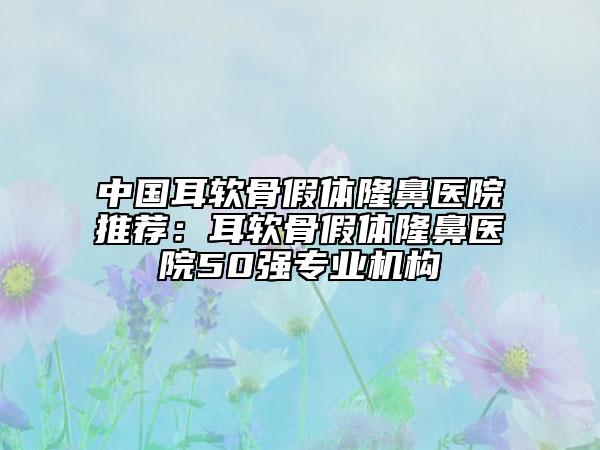 中国耳软骨假体隆鼻医院推荐：耳软骨假体隆鼻医院50强专业机构