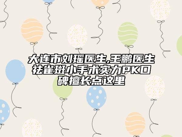 大连市刘瑶医生,王鹏医生祛雀斑小手术实力PK口碑擅长点这里