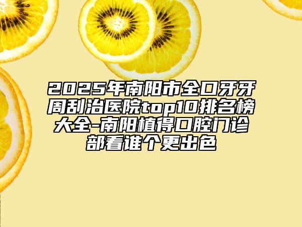 2025年南阳市全口牙牙周刮治医院top10排名榜大全-南阳植得口腔门诊部看谁个更出色