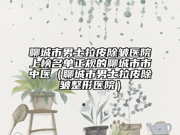 聊城市男士拉皮除皱医院上榜名单正规的聊城市市中医（聊城市男士拉皮除皱整形医院）