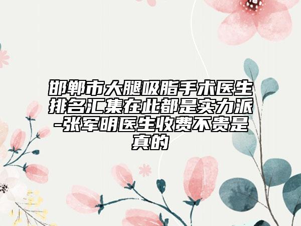 邯郸市大腿吸脂手术医生排名汇集在此都是实力派-张军明医生收费不贵是真的