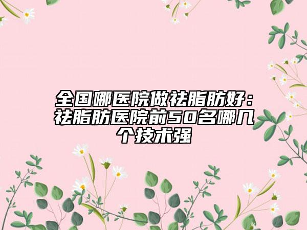 全国哪医院做祛脂肪好：祛脂肪医院前50名哪几个技术强
