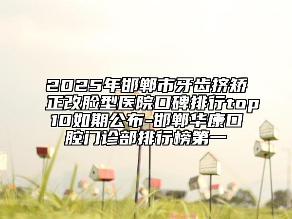 2025年邯郸市牙齿挤矫正改脸型医院口碑排行top10如期公布-邯郸华康口腔门诊部排行榜第一
