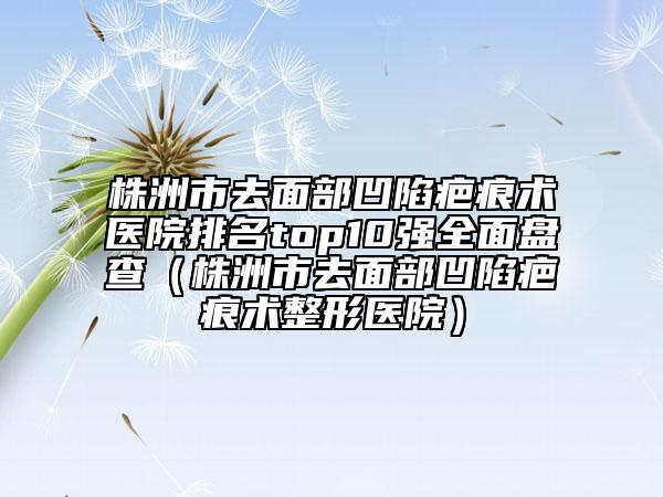 株洲市去面部凹陷疤痕术医院排名top10强全面盘查（株洲市去面部凹陷疤痕术整形医院）
