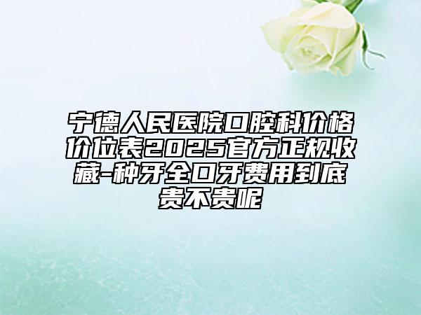 宁德人民医院口腔科价格价位表2025官方正规收藏-种牙全口牙费用到底贵不贵呢
