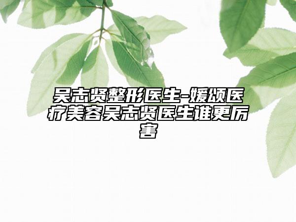 吴志贤整形医生-媛颂医疗美容吴志贤医生谁更厉害