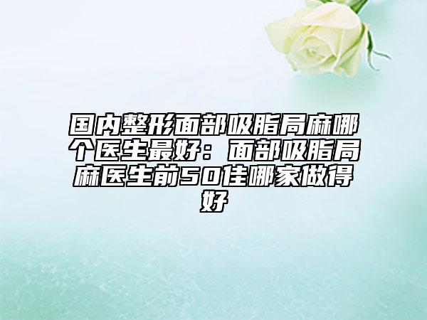 国内整形面部吸脂局麻哪个医生最好：面部吸脂局麻医生前50佳哪家做得好