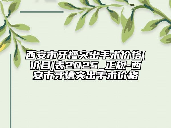 西安市牙槽突出手术价格(价目)表2025_正规-西安市牙槽突出手术价格