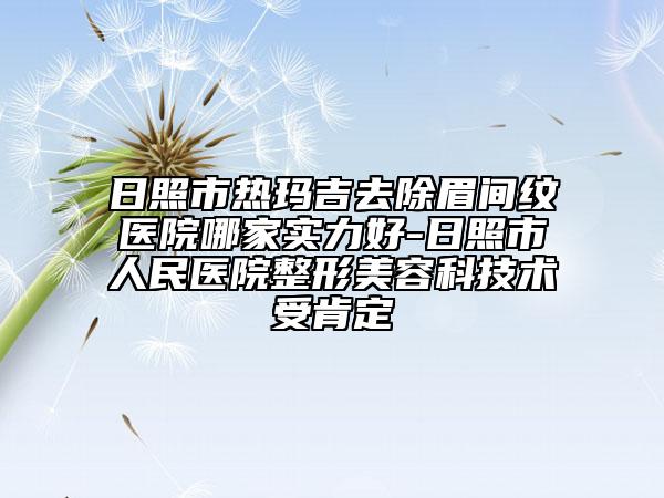 日照市热玛吉去除眉间纹医院哪家实力好-日照市人民医院整形美容科技术受肯定