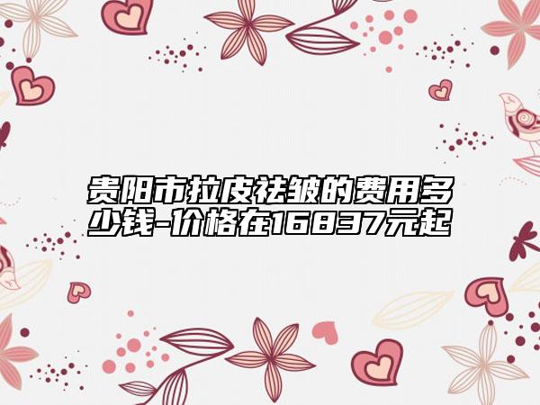 贵阳市拉皮祛皱的费用多少钱-价格在16837元起