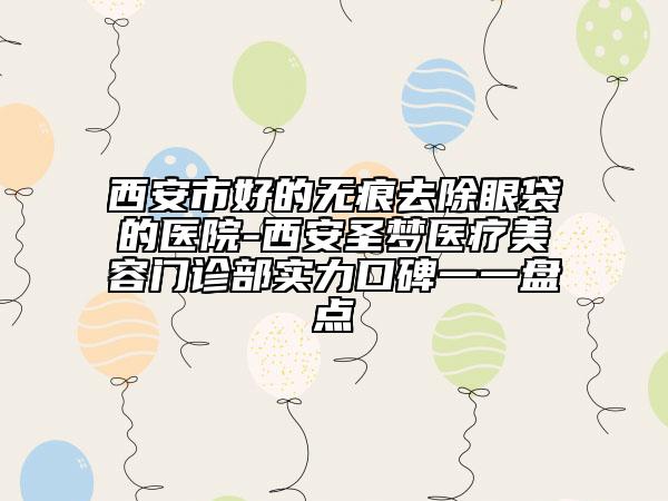 西安市好的无痕去除眼袋的医院-西安圣梦医疗美容门诊部实力口碑一一盘点