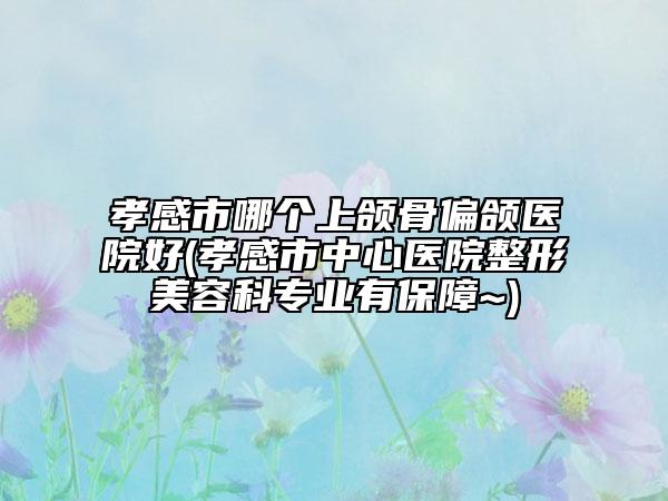 孝感市哪个上颌骨偏颌医院好(孝感市中心医院整形美容科专业有保障~)