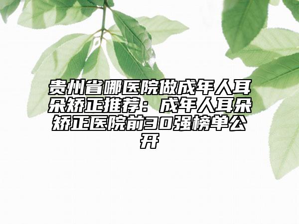 贵州省哪医院做成年人耳朵矫正推荐：成年人耳朵矫正医院前30强榜单公开