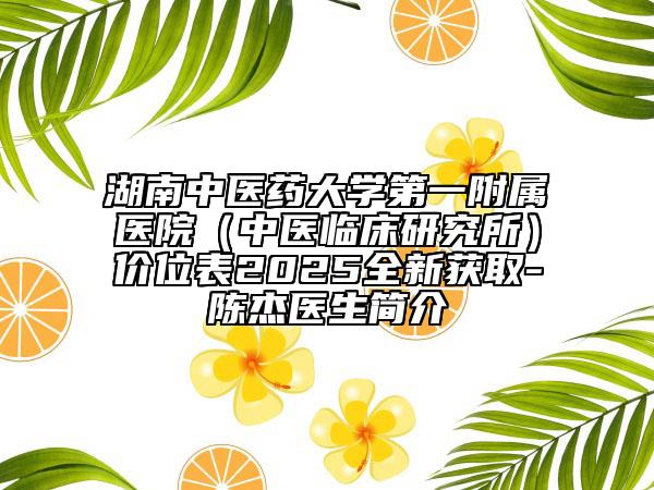 湖南中医药大学第一附属医院（中医临床研究所）价位表2025全新获取-陈杰医生简介