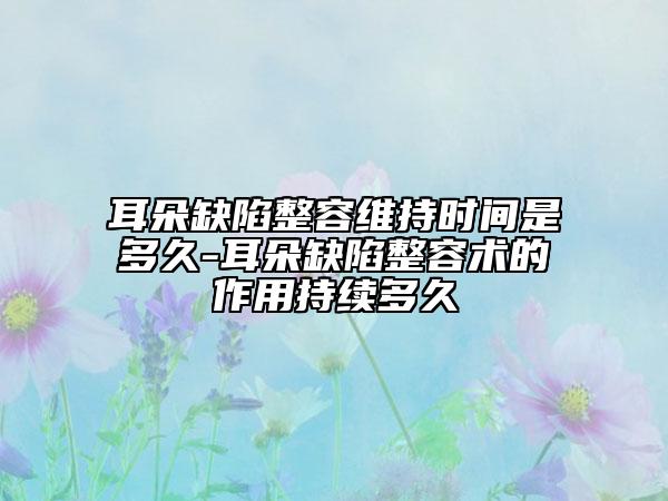 耳朵缺陷整容维持时间是多久-耳朵缺陷整容术的作用持续多久