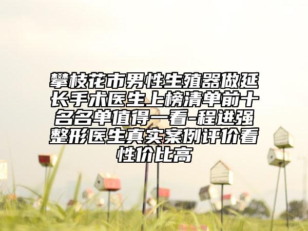 攀枝花市男性生殖器做延长手术医生上榜清单前十名名单值得一看-程进强整形医生真实案例评价看性价比高