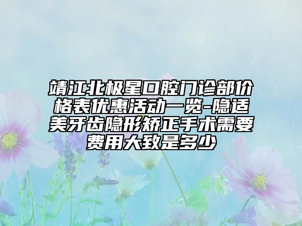 靖江北极星口腔门诊部价格表优惠活动一览-隐适美牙齿隐形矫正手术需要费用大致是多少