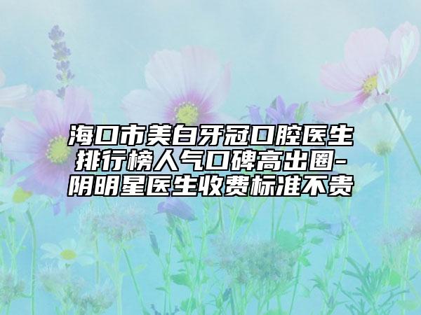 海口市美白牙冠口腔医生排行榜人气口碑高出圈-阴明星医生收费标准不贵