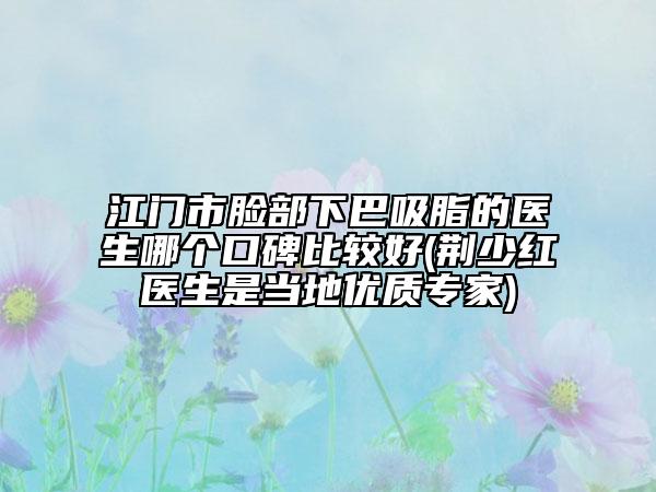 江门市脸部下巴吸脂的医生哪个口碑比较好(荆少红医生是当地优质专家)