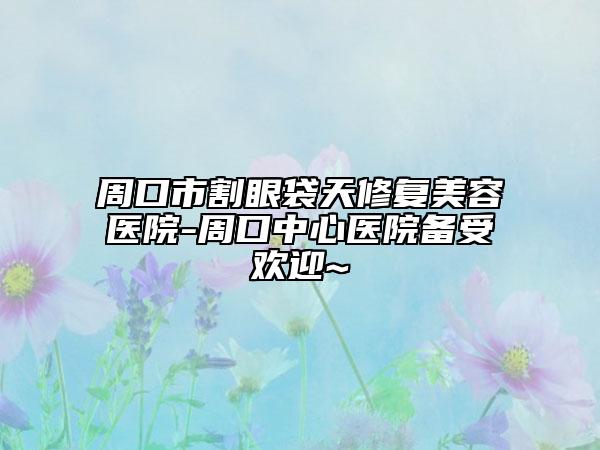 周口市割眼袋天修复美容医院-周口中心医院备受欢迎~