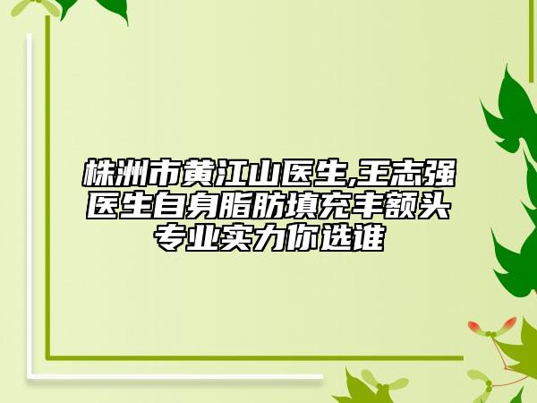 株洲市黄江山医生,王志强医生自身脂肪填充丰额头专业实力你选谁
