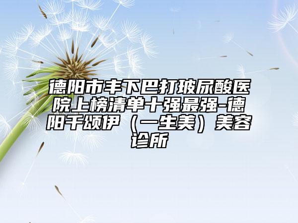 德阳市丰下巴打玻尿酸医院上榜清单十强最强-德阳千颂伊（一生美）美容诊所