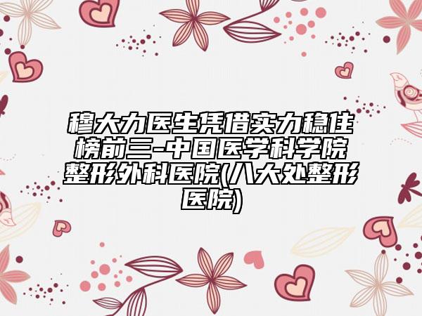 穆大力医生凭借实力稳住榜前三-中国医学科学院整形外科医院(八大处整形医院)
