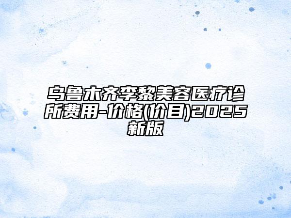 乌鲁木齐李黎美容医疗诊所费用-价格(价目)2025新版