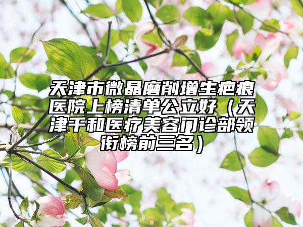 天津市微晶磨削增生疤痕医院上榜清单公立好（天津千和医疗美容门诊部领衔榜前三名）
