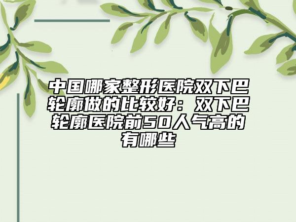中国哪家整形医院双下巴轮廓做的比较好：双下巴轮廓医院前50人气高的有哪些