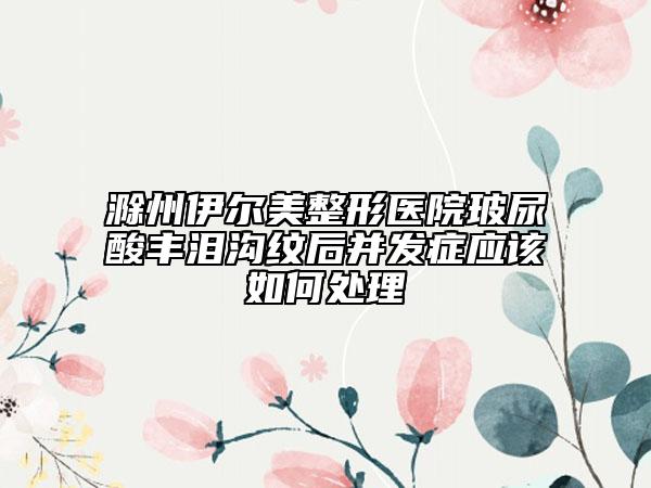 滁州伊尔美整形医院玻尿酸丰泪沟纹后并发症应该如何处理