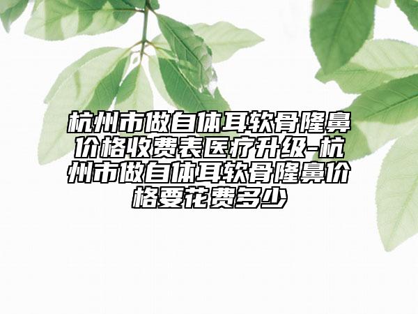 杭州市做自体耳软骨隆鼻价格收费表医疗升级-杭州市做自体耳软骨隆鼻价格要花费多少