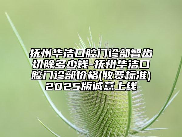 抚州华洁口腔门诊部智齿切除多少钱-抚州华洁口腔门诊部价格(收费标准)2025版诚意上线