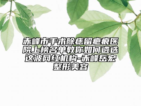 赤峰市手术除痣留疤痕医院上榜名单教你如何遴选这波网红机构-赤峰岳宏整形美容