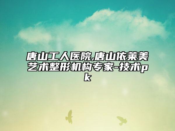唐山工人医院,唐山依莱美艺术整形机构专家-技术pk