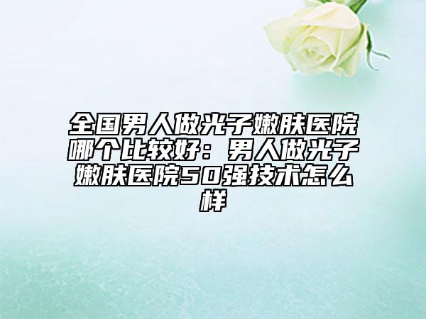 全国男人做光子嫩肤医院哪个比较好：男人做光子嫩肤医院50强技术怎么样
